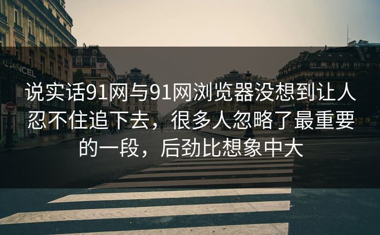 说实话91网与91网浏览器没想到让人忍不住追下去，很多人忽略了最重要的一段，后劲比想象中大