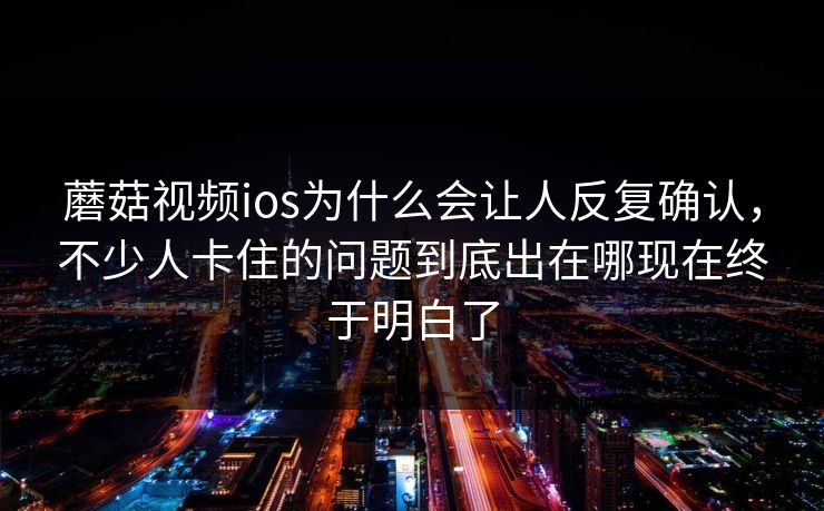 蘑菇视频ios为什么会让人反复确认，不少人卡住的问题到底出在哪现在终于明白了