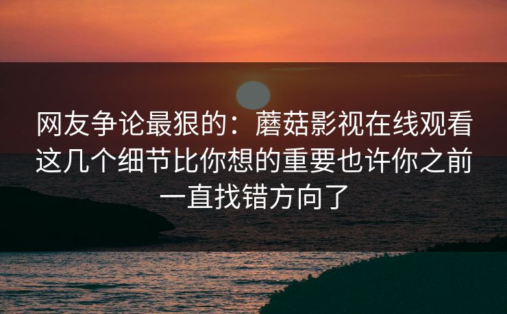 网友争论最狠的：蘑菇影视在线观看这几个细节比你想的重要也许你之前一直找错方向了